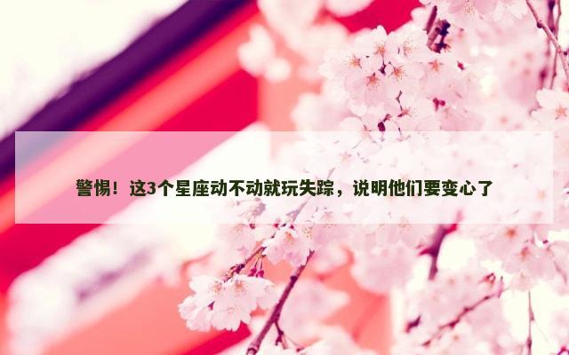 警惕！这3个星座动不动就玩失踪，说明他们要变心了