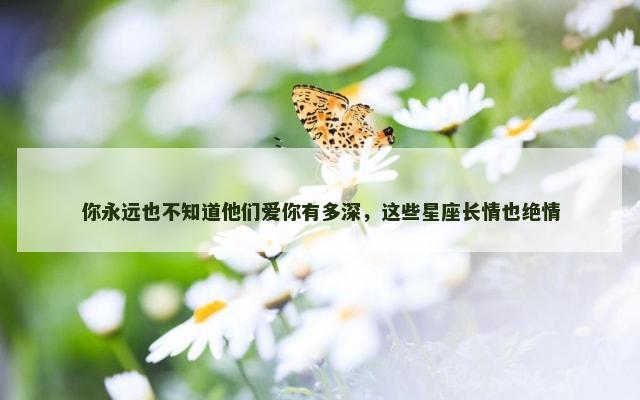 你永远也不知道他们爱你有多深，这些星座长情也绝情