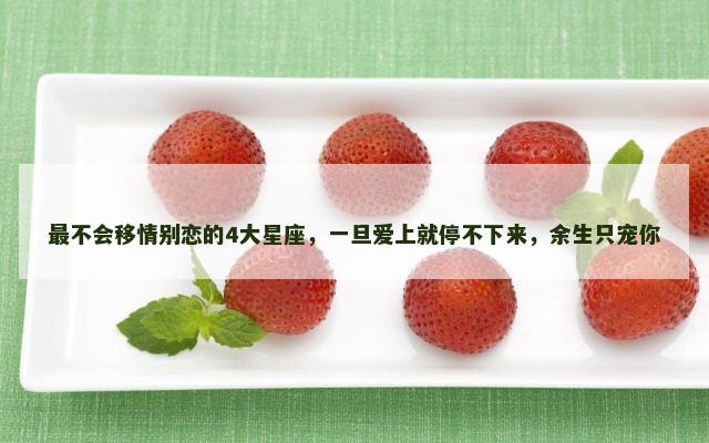 最不会移情别恋的4大星座，一旦爱上就停不下来，余生只宠你