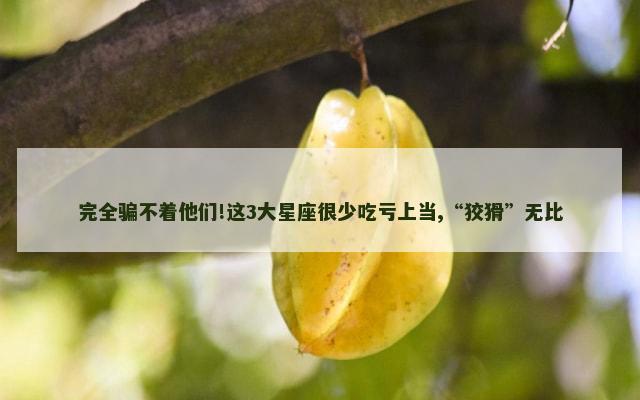 完全骗不着他们!这3大星座很少吃亏上当,“狡猾”无比