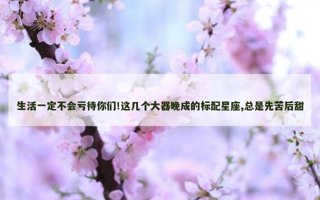 生活一定不会亏待你们!这几个大器晚成的标配星座,总是先苦后甜