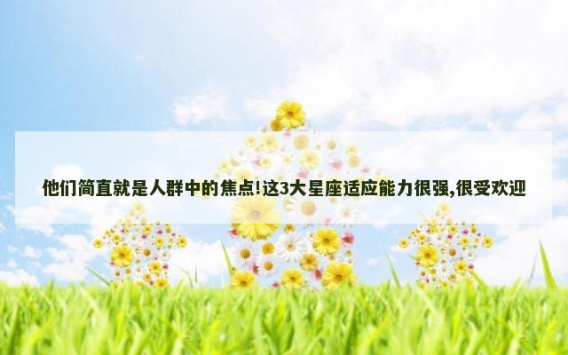 他们简直就是人群中的焦点!这3大星座适应能力很强,很受欢迎