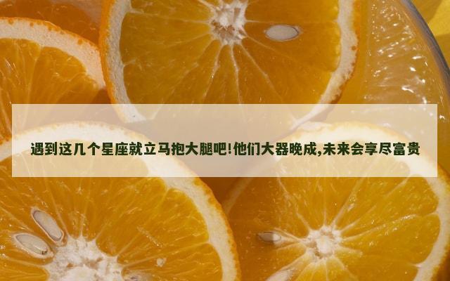 遇到这几个星座就立马抱大腿吧!他们大器晚成,未来会享尽富贵