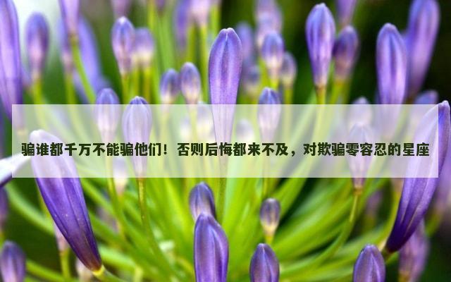 骗谁都千万不能骗他们！否则后悔都来不及，对欺骗零容忍的星座