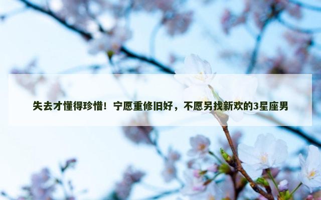 失去才懂得珍惜！宁愿重修旧好，不愿另找新欢的3星座男