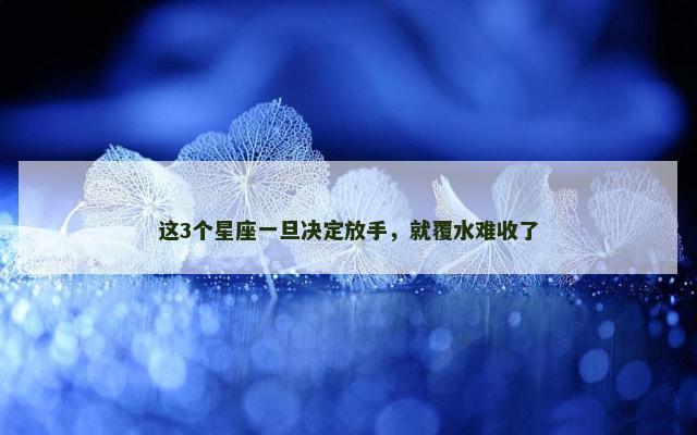 这3个星座一旦决定放手，就覆水难收了