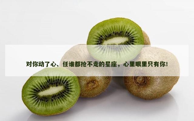 对你动了心、任谁都抢不走的星座，心里眼里只有你！