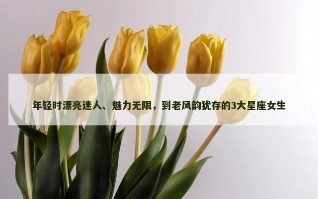 年轻时漂亮迷人、魅力无限，到老风韵犹存的3大星座女生