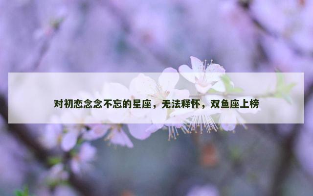 对初恋念念不忘的星座，无法释怀，双鱼座上榜