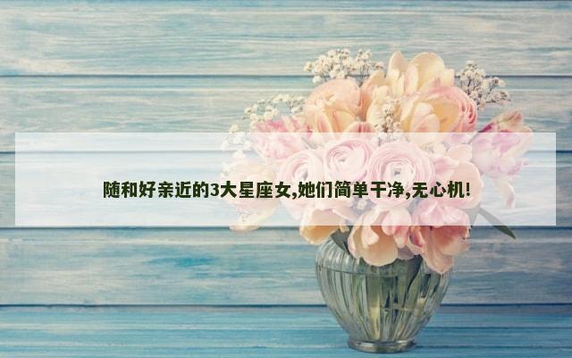 随和好亲近的3大星座女,她们简单干净,无心机!
