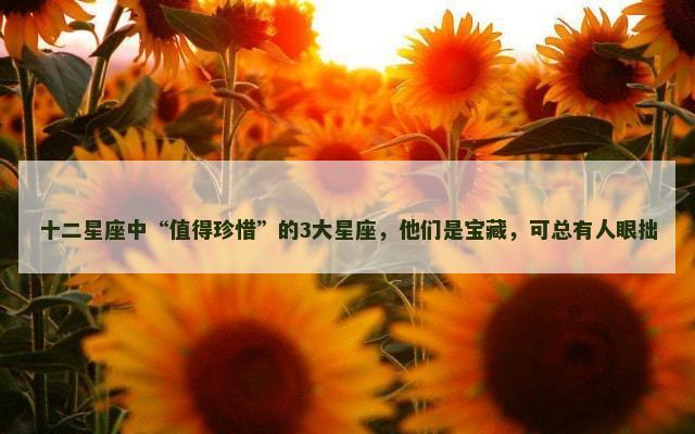 十二星座中“值得珍惜”的3大星座，他们是宝藏，可总有人眼拙
