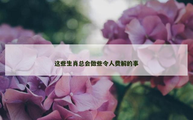 这些生肖总会做些令人费解的事