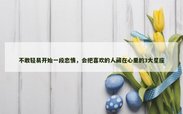 不敢轻易开始一段恋情，会把喜欢的人藏在心里的3大星座