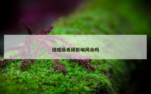结婚床丢掉影响风水吗