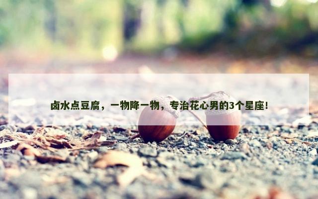 卤水点豆腐，一物降一物，专治花心男的3个星座！