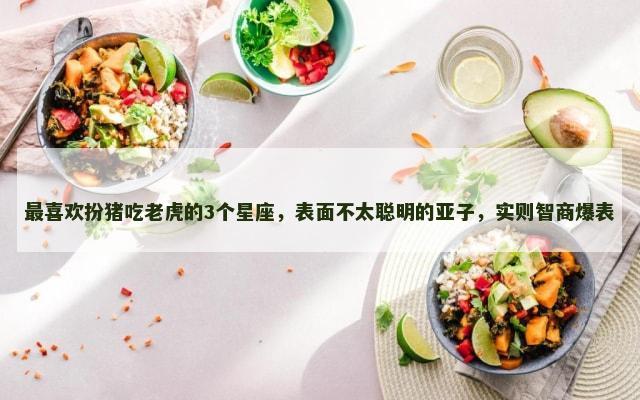 最喜欢扮猪吃老虎的3个星座，表面不太聪明的亚子，实则智商爆表