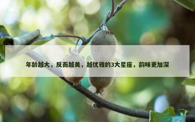 年龄越大，反而越美，越优雅的3大星座，韵味更加深