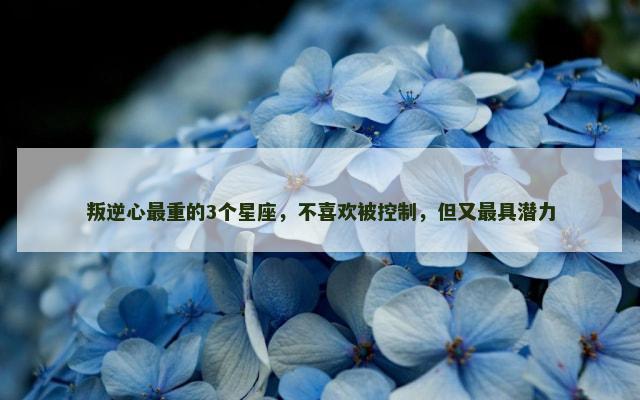 叛逆心最重的3个星座，不喜欢被控制，但又最具潜力