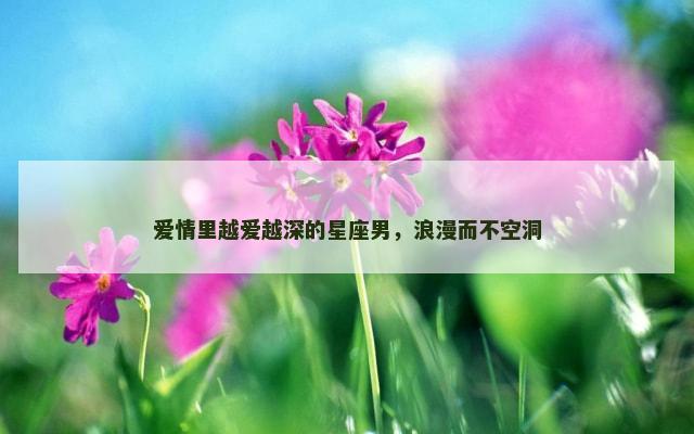 爱情里越爱越深的星座男，浪漫而不空洞