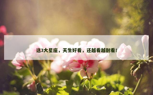 这3大星座，天生好看，还越看越耐看！