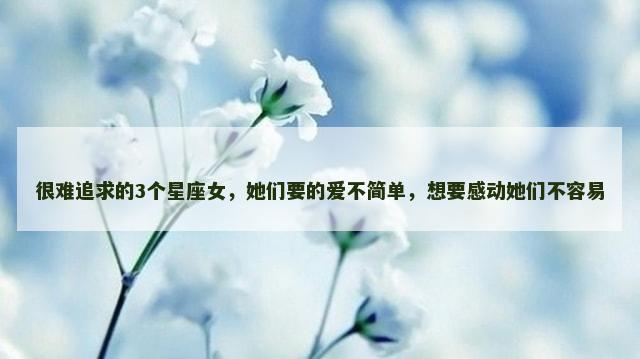 很难追求的3个星座女，她们要的爱不简单，想要感动她们不容易