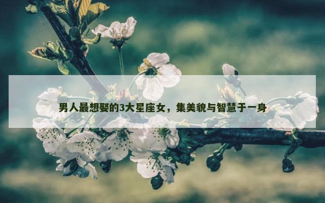 男人最想娶的3大星座女，集美貌与智慧于一身