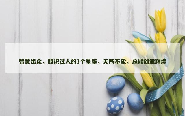 智慧出众，胆识过人的3个星座，无所不能，总能创造辉煌