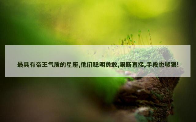 最具有帝王气质的星座,他们聪明勇敢,果断直接,手段也够狠!