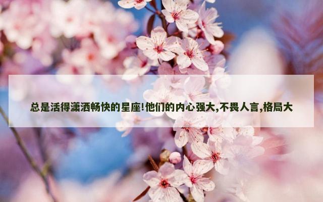 总是活得潇洒畅快的星座!他们的内心强大,不畏人言,格局大