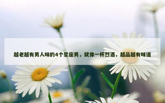 越老越有男人味的4个星座男，就像一杯烈酒，越品越有味道