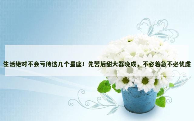 生活绝对不会亏待这几个星座！先苦后甜大器晚成，不必着急不必忧虑