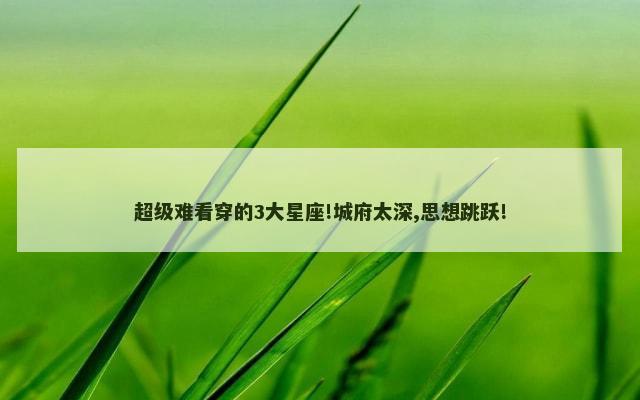 超级难看穿的3大星座!城府太深,思想跳跃!
