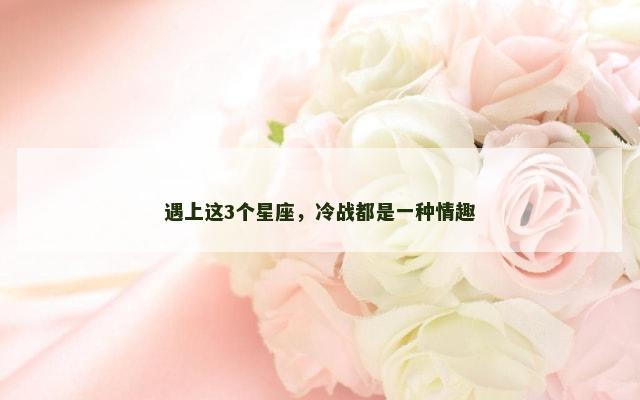 遇上这3个星座，冷战都是一种情趣