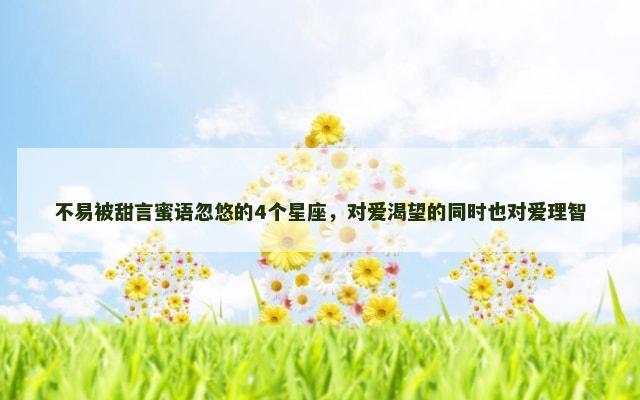 不易被甜言蜜语忽悠的4个星座，对爱渴望的同时也对爱理智