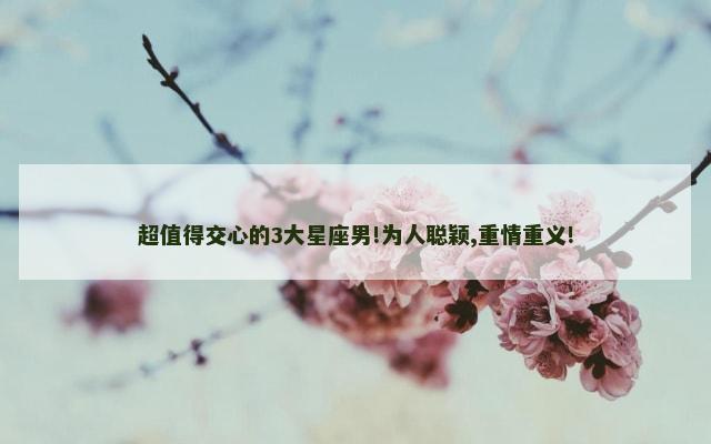 超值得交心的3大星座男!为人聪颖,重情重义!