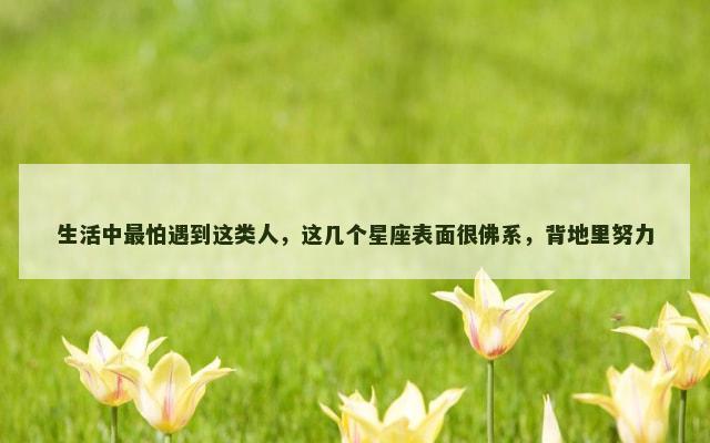 生活中最怕遇到这类人，这几个星座表面很佛系，背地里努力