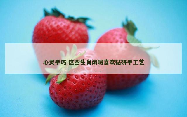 心灵手巧 这些生肖闲暇喜欢钻研手工艺