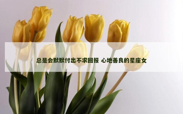 总是会默默付出不求回报 心地善良的星座女
