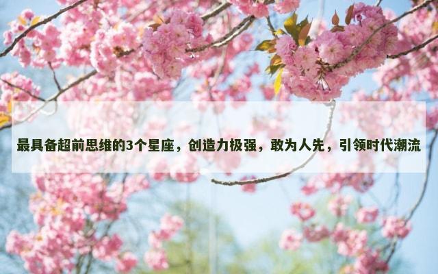最具备超前思维的3个星座，创造力极强，敢为人先，引领时代潮流