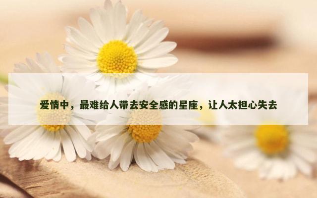 爱情中，最难给人带去安全感的星座，让人太担心失去