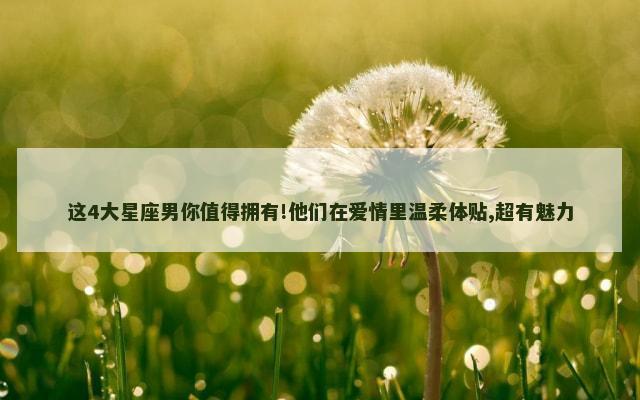 这4大星座男你值得拥有!他们在爱情里温柔体贴,超有魅力