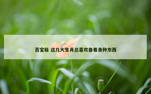 百宝箱 这几大生肖总喜欢备着各种东西