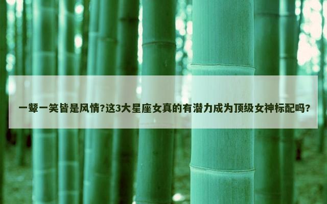一颦一笑皆是风情?这3大星座女真的有潜力成为顶级女神标配吗?