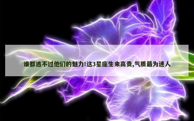 谁都逃不过他们的魅力!这3星座生来高贵,气质最为迷人