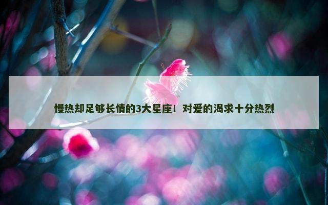 慢热却足够长情的3大星座！对爱的渴求十分热烈