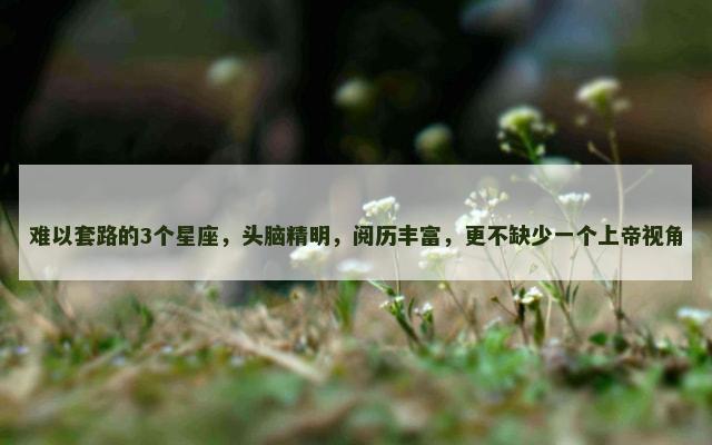 难以套路的3个星座，头脑精明，阅历丰富，更不缺少一个上帝视角