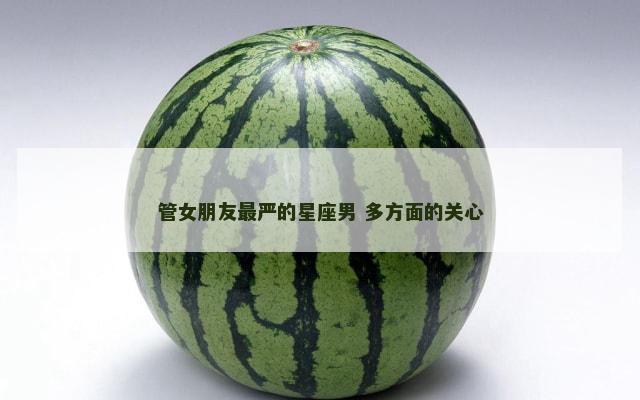 管女朋友最严的星座男 多方面的关心