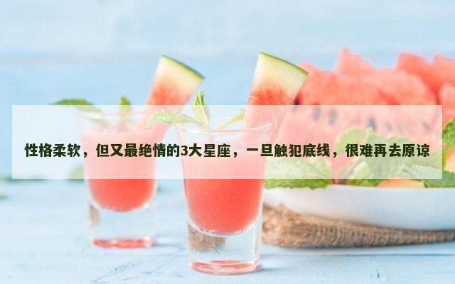 性格柔软，但又最绝情的3大星座，一旦触犯底线，很难再去原谅