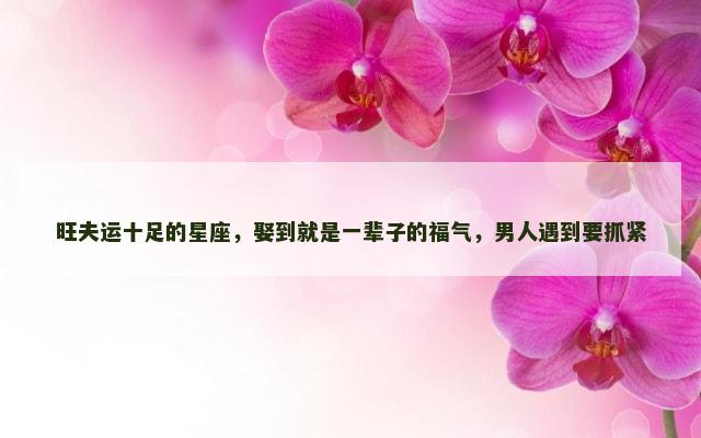 旺夫运十足的星座，娶到就是一辈子的福气，男人遇到要抓紧