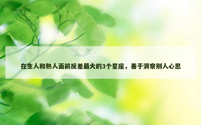 在生人和熟人面前反差最大的3个星座，善于洞察别人心思